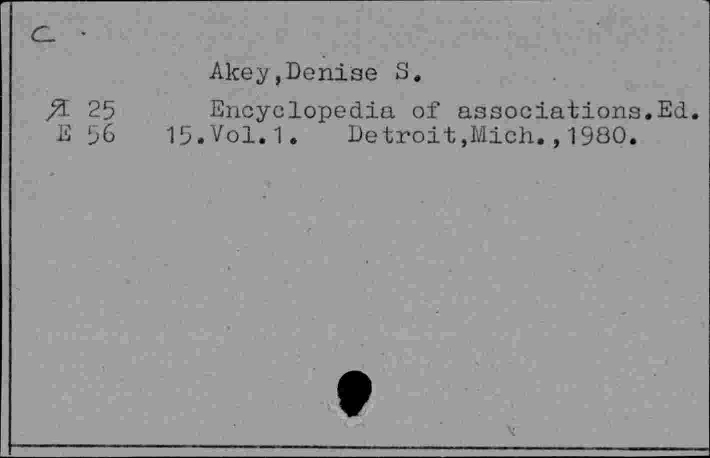 ﻿C- •
& 25
E 56
Akey,Denise S.
Encyclopedia of associations.Ed.
15.Vol.1.	Detroit,Mich.,19S0.
